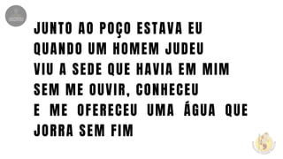 JUNTO AO POÇO ESTAVA EU
QUANDO UM HOMEM JUDEU
VIU A SEDE QUE HAVIA EM MIM
SEM ME OUVIR, CONHECEU
E ME OFERECEU UMA ÁGUA QUE
JORRA SEM FIM
 
