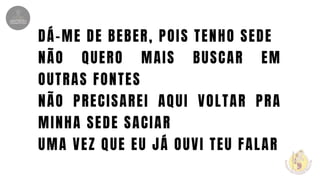 DÁ-ME DE BEBER, POIS TENHO SEDE
NÃO QUERO MAIS BUSCAR EM
OUTRAS FONTES
NÃO PRECISAREI AQUI VOLTAR PRA
MINHA SEDE SACIAR
UMA VEZ QUE EU JÁ OUVI TEU FALAR
 