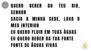 QUERO BEBER DO TEU RIO,
SENHOR
SACIA A MINHA SEDE, LAVA O
MEU INTERIOR
EU QUERO FLUIR EM TUAS ÁGUAS
EU QUERO BEBER DA TUA FONTE
FONTE DE ÁGUAS VIVAS
 