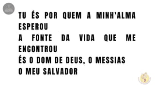 TU ÉS POR QUEM A MINH'ALMA
ESPEROU
A FONTE DA VIDA QUE ME
ENCONTROU
ÉS O DOM DE DEUS, O MESSIAS
O MEU SALVADOR
 