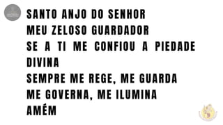 SANTO ANJO DO SENHOR
MEU ZELOSO GUARDADOR
SE A TI ME CONFIOU A PIEDADE
DIVINA
SEMPRE ME REGE, ME GUARDA
ME GOVERNA, ME ILUMINA
AMÉM
 