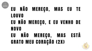EU NÃO MEREÇO, MAS EU TE
LOUVO
EU NÃO MEREÇO, E EU VENHO DE
NOVO
EU NÃO MEREÇO, MAS ESTÁ
GRATO MEU CORAÇÃO (2X)
 