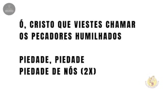Ó, CRISTO QUE VIESTES CHAMAR
OS PECADORES HUMILHADOS
PIEDADE, PIEDADE
PIEDADE DE NÓS (2X)
 