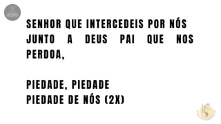 SENHOR QUE INTERCEDEIS POR NÓS
JUNTO A DEUS PAI QUE NOS
PERDOA,
PIEDADE, PIEDADE
PIEDADE DE NÓS (2X)
 