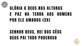 GLÓRIA A DEUS NAS ALTURAS
E PAZ NA TERRA AOS HOMENS
POR ELE AMADOS (2X)
SENHOR DEUS, REI DOS CÉUS
DEUS PAI TODO PODEROSO
 