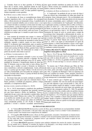 11. Contudo, ficam no ar duas questões: 1. O Reino de
Deus não se mostra, assim, impotente diante do mal? 2.
Não existe nenhuma possibilidade de subversão, de forma
que o bem transforme o mal? As duas parábola seguintes
tentam responder a essas questões.
b. O Reino cresce a olhos vistos (vv. 31-32)
12. Os adversários de Jesus se escandalizavam diante da
aparente impotência dele e de sua prática. Na concepção
deles, o Reino deveria ser instaurado à força. A parábola da
semente de mostarda trabalha com os termos menor e mai-
or: a menor de todas as sementes se torna maior de todas as
demais plantas, a ponto de abrigar em seus ramos os pássa-
ros com seus ninhos. Mateus diz que o grão de mostarda foi
semeado no campo e não na horta, como em Lucas. É uma
referência ao campo que é o mundo no qual cresce o Reino
de Deus.
13. Uma semente de mostarda num campo é a síntese da
pequenez e insignificância dos inícios da justiça que faz
surgir o Reino. Mas a semente de mostarda se torna árvore,
atingindo, segundo a espécie, quatro ou nove metros de
altura! E os pássaros (que representam, aqui, as nações) se
aninham na árvore do Reino, encontrando vida e segurança.
Assim será a justiça do Reino de Deus, garante Jesus. Espe-
rem para ver sua força. Ele sobressairá no campo e será
ponto de encontro entre todos os povos!
c. O Reino é revolucionário (v. 33)
14. A parábola do fermento contrapõe o pouco ao muito,
mostrando como o primeiro subverte o segundo. De fato,
três porções de farinha perfaziam cerca de 42 quilos. O
punhado de fermento é insignificante diante de tanta fari-
nha! O fermento some no meio dela (o texto afirma, lite-
ralmente, que a mulher esconde o fermento na farinha),
mas a transforma e subverte completamente. Assim, afirma
Jesus, é a justiça que faz surgir o Reino. Um dia irá levan-
tar toda a humanidade, pois tem poder de contagiar, trans-
formar e levantar toda a massa. A justiça do Reino de Deus
tem poder revolucionário.
15. Em Israel, fazer pão era tarefa confiada às mulheres. E
o faziam todos os dias, pois o pão era o alimento básico. O
Reino, portanto, é confiado aos pequenos, pobres e margi-
nalizados, e é compromisso diário.
d. Jesus revela o mistério do Reino (vv. 34-35)
16. Os vv. 34-35 interrompem a seqüência das parábolas.
São um comentário do evangelista que pretende mostrar
por que Jesus anuncia o Reino em parábolas. Tem-se a
impressão de que o povo não entendia o sentido delas. Que
função teriam, então? Mateus cita o salmo 78,2, atribuindo-
o ao profeta (no sentido de que todo o AT é profecia que
leva a Jesus ou, talvez, porque esse salmo era atribuído a
Asaf, considerado profeta, cf. 2Cr 29,30). A função das
parábolas é revelar o mistério escondido anteriormente,
mas agora tornado manifesto na prática de Jesus. É nele
que o Reino assume sua verdadeira feição e forma. Acei-
tando-o, entra-se no Reino.
e. A dinâmica do Reino na história (vv. 36-43)
17. A "explicação" da parábola do joio no meio do trigo é
fruto do esforço das comunidades em olhar para dentro de
si próprias. Jesus volta para casa (v. 36), na intimidade com
seus discípulos. É hora de olhar para dentro de nós mesmos
e de nossas comunidades, pois o ambiente é outro, a pró-
pria ótica e os destinatários da "explicação" são diferentes.
A explicação acentua o contraste entre os filhos do Reino e
os filhos do diabo (cf. v. 38). A boa semente são os filhos
do Reino, ao passo que o joio são os que fazem os outros
pecar e os que praticam o mal (v. 41). Há também um des-
locamento do campo de ação no mundo para o campo da
escatologia final, destacando a diferenciação de sortes: os
injustos vão ranger os dentes de raiva e desespero, ao passo
que os justos irão brilhar como o sol no Reino do Pai (vv.
42-43a). O convite final "Quem tem ouvidos para ouvir,
ouça" (v. 43b) é um apelo ao discernimento no agora da
nossa história: a vitória final pertence a Jesus e seus segui-
dores. Mãos à obra, portanto, para que o Reino se manifes-
te mediante a prática da justiça.
2ª leitura (Rm 8,26-27): Quando nos faltam palavras, o
Espírito é nossa palavra a Deus
18. Nos vv. 19 a 27 do cap. 8 de Romanos, Paulo apresenta
três sintomas da tensão pela espera do mundo novo: a cria-
ção que sofre as dores do parto (vv. 19-22), a expectativa
dos cristãos (vv. 23-25) e os gemidos inefáveis do Espírito
(vv. 26-27). O texto de hoje é o terceiro sintoma (vv. 26-
27).
19. No mesmo cap. 8 Paulo afirmara que filhos de Deus
são todos os que se deixam guiar pelo Espírito de Deus (v.
14). Estes, junto com toda a criação, anseiam pela liberta-
ção. Ora, o caminho da libertação é feito na esperança em
meio aos conflitos do mundo. Como, portanto, discernir o
caminho da libertação em meio a tantas dificuldades como
as que ameaçavam a comunidade romana?
20. É nesse contexto que o Espírito age na comunidade,
indicando o caminho. Ele vem em auxílio da nossa fraque-
za, pois não sabemos o que convém pedir (v. 26a). Ele se
torna nossa melhor oração de súplica, o maior conforto na
esperança, pois intercede em nosso lugar com gemidos que
as palavras não conseguem explicar (v. 26b). Os gemidos
do Espírito em favor dos cristãos estão em perfeita sintonia
com a vontade de Deus. Este, por sua vez, conhece os dese-
jos do Espírito (v. 27). O Espírito quer que sejamos libertos
e salvos. Este é também o anseio mais profundo da huma-
nidade. Sendo o Espírito o intérprete dos nossos sentimen-
tos mais íntimos, torna-se o porta-voz da súplica de quantos
lutam pelo mundo novo.
III. PISTAS PARA REFLEXÃO
21. A 1ª leitura (Sb 12,13.16-19) fala da justiça e poder de Deus, que se manifestam em sua humanidade, bondade
e perdão, oferecendo e favorecendo a vida para todos. Que tipo de justiça vivem os cristãos? Como entendemos e
vivemos o poder? Isso ilumina nosso compromisso de cidadãos?
22. O Evangelho (Mt 13,24-43) mostra o Reino de Deus germinando, crescendo e fermentando as relações huma-
nas e sociais. Conseguimos fermentar a sociedade e o mundo? Como nos posicionamos diante das estruturas de mor-
te? Por outro lado, temos valorizado os “pequenos inícios” que sinalizam o Reino? Ou estamos a espera de um
“grande, vultoso, mega...” acontecimento?
23. A 2ª leitura (Rm 8,26-27) apresenta o Espírito como autêntico intérprete dos anseios da criação e das pessoas
por um mundo novo e libertado. O caminho do Espírito é de libertação, e seu desejo coincide com o projeto de
Deus. Nossas comunidades se deixam guiar pelo Espírito que liberta?
 