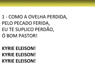 1 - COMO A OVELHA PERDIDA,
PELO PECADO FERIDA,
EU TE SUPLICO PERDÃO,
Ó BOM PASTOR!

KYRIE ELEISON!
KYRIE ELEISON!
KYRIE ELEISON!
 