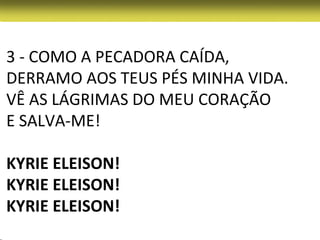 3 - COMO A PECADORA CAÍDA,
DERRAMO AOS TEUS PÉS MINHA VIDA.
VÊ AS LÁGRIMAS DO MEU CORAÇÃO
E SALVA-ME!

KYRIE ELEISON!
KYRIE ELEISON!
KYRIE ELEISON!
 