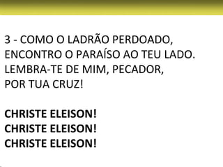 3 - COMO O LADRÃO PERDOADO,
ENCONTRO O PARAÍSO AO TEU LADO.
LEMBRA-TE DE MIM, PECADOR,
POR TUA CRUZ!

CHRISTE ELEISON!
CHRISTE ELEISON!
CHRISTE ELEISON!
 