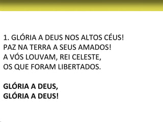 1. GLÓRIA A DEUS NOS ALTOS CÉUS!
PAZ NA TERRA A SEUS AMADOS!
A VÓS LOUVAM, REI CELESTE,
OS QUE FORAM LIBERTADOS.

GLÓRIA A DEUS,
GLÓRIA A DEUS!
 