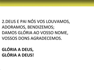 2.DEUS E PAI NÓS VOS LOUVAMOS,
ADORAMOS, BENDIZEMOS;
DAMOS GLÓRIA AO VOSSO NOME,
VOSSOS DONS AGRADECEMOS.

GLÓRIA A DEUS,
GLÓRIA A DEUS!
 