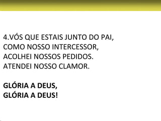 4.VÓS QUE ESTAIS JUNTO DO PAI,
COMO NOSSO INTERCESSOR,
ACOLHEI NOSSOS PEDIDOS.
ATENDEI NOSSO CLAMOR.

GLÓRIA A DEUS,
GLÓRIA A DEUS!
 