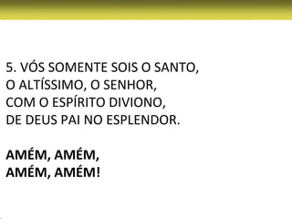 5. VÓS SOMENTE SOIS O SANTO,
O ALTÍSSIMO, O SENHOR,
COM O ESPÍRITO DIVIONO,
DE DEUS PAI NO ESPLENDOR.

AMÉM, AMÉM,
AMÉM, AMÉM!
 