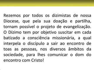 Rezemos por todos os dizimistas de nossa
Diocese, que pela sua doação e partilha,
tornam possível o projeto de evangelização.
O Dízimo tem por objetivo suscitar em cada
batizado a consciência missionária, a qual
interpela o discípulo a sair ao encontro de
toas as pessoas, nos diversos âmbitos da
sociedade, para lhes comunicar o dom do
encontro com Cristo!
 