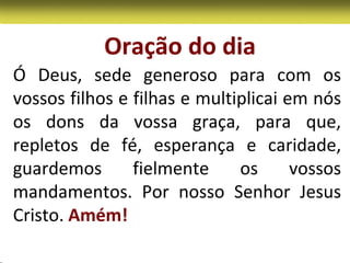 Oração do dia
Ó Deus, sede generoso para com os
vossos filhos e filhas e multiplicai em nós
os dons da vossa graça, para que,
repletos de fé, esperança e caridade,
guardemos       fielmente     os      vossos
mandamentos. Por nosso Senhor Jesus
Cristo. Amém!
 