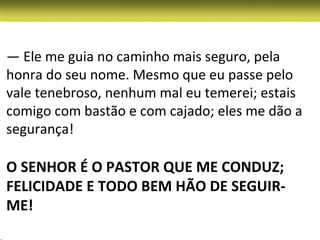 — Ele me guia no caminho mais seguro, pela
honra do seu nome. Mesmo que eu passe pelo
vale tenebroso, nenhum mal eu temerei; estais
comigo com bastão e com cajado; eles me dão a
segurança!

O SENHOR É O PASTOR QUE ME CONDUZ;
FELICIDADE E TODO BEM HÃO DE SEGUIR-
ME!
 