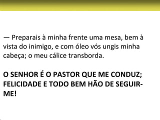 — Preparais à minha frente uma mesa, bem à
vista do inimigo, e com óleo vós ungis minha
cabeça; o meu cálice transborda.

O SENHOR É O PASTOR QUE ME CONDUZ;
FELICIDADE E TODO BEM HÃO DE SEGUIR-
ME!
 