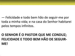 — Felicidade e todo bem hão de seguir-me por
toda a minha vida; e na casa do Senhor habitarei
pelos tempos infinitos.

O SENHOR É O PASTOR QUE ME CONDUZ;
FELICIDADE E TODO BEM HÃO DE SEGUIR-
ME!
 