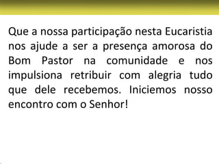 Que a nossa participação nesta Eucaristia
nos ajude a ser a presença amorosa do
Bom Pastor na comunidade e nos
impulsiona retribuir com alegria tudo
que dele recebemos. Iniciemos nosso
encontro com o Senhor!
 