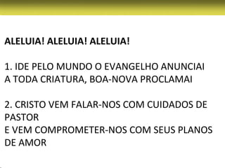 ALELUIA! ALELUIA! ALELUIA!

1. IDE PELO MUNDO O EVANGELHO ANUNCIAI
A TODA CRIATURA, BOA-NOVA PROCLAMAI

2. CRISTO VEM FALAR-NOS COM CUIDADOS DE
PASTOR
E VEM COMPROMETER-NOS COM SEUS PLANOS
DE AMOR
 