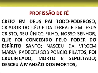 PROFISSÃO DE FÉ
CREIO EM DEUS PAI TODO-PODEROSO,
CRIADOR DO CÉU E DA TERRA: E EM JESUS
CRISTO, SEU ÚNICO FILHO, NOSSO SENHOR,
QUE FOI CONCEBIDO PELO PODER DO
ESPÍRITO SANTO; NASCEU DA VIRGEM
MARIA, PADECEU SOB PÔNCIO PILATOS, FOI
CRUCIFICADO, MORTO E SEPULTADO;
DESCEU À MANSÃO DOS MORTOS;
 