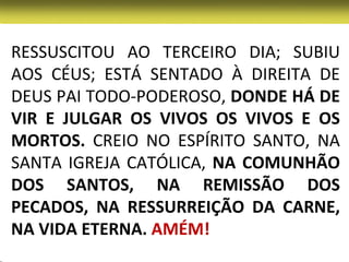 RESSUSCITOU AO TERCEIRO DIA; SUBIU
AOS CÉUS; ESTÁ SENTADO À DIREITA DE
DEUS PAI TODO-PODEROSO, DONDE HÁ DE
VIR E JULGAR OS VIVOS OS VIVOS E OS
MORTOS. CREIO NO ESPÍRITO SANTO, NA
SANTA IGREJA CATÓLICA, NA COMUNHÃO
DOS SANTOS, NA REMISSÃO DOS
PECADOS, NA RESSURREIÇÃO DA CARNE,
NA VIDA ETERNA. AMÉM!
 