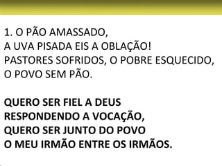 1. O PÃO AMASSADO,
A UVA PISADA EIS A OBLAÇÃO!
PASTORES SOFRIDOS, O POBRE ESQUECIDO,
O POVO SEM PÃO.

QUERO SER FIEL A DEUS
RESPONDENDO A VOCAÇÃO,
QUERO SER JUNTO DO POVO
O MEU IRMÃO ENTRE OS IRMÃOS.
 