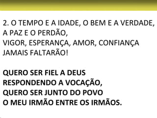 2. O TEMPO E A IDADE, O BEM E A VERDADE,
A PAZ E O PERDÃO,
VIGOR, ESPERANÇA, AMOR, CONFIANÇA
JAMAIS FALTARÃO!

QUERO SER FIEL A DEUS
RESPONDENDO A VOCAÇÃO,
QUERO SER JUNTO DO POVO
O MEU IRMÃO ENTRE OS IRMÃOS.
 