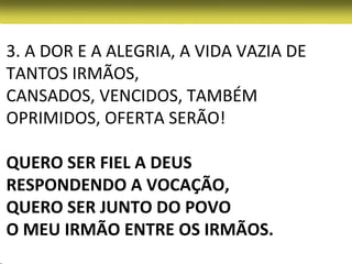 3. A DOR E A ALEGRIA, A VIDA VAZIA DE
TANTOS IRMÃOS,
CANSADOS, VENCIDOS, TAMBÉM
OPRIMIDOS, OFERTA SERÃO!

QUERO SER FIEL A DEUS
RESPONDENDO A VOCAÇÃO,
QUERO SER JUNTO DO POVO
O MEU IRMÃO ENTRE OS IRMÃOS.
 