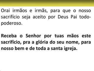 Orai irmãos e irmãs, para que o nosso
sacrifício seja aceito por Deus Pai todo-
poderoso.

Receba o Senhor por tuas mãos este
sacrifício, pra a glória do seu nome, para
nosso bem e de toda a santa igreja.
 