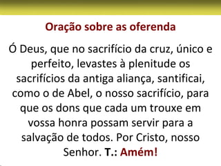 Oração sobre as oferenda
Ó Deus, que no sacrifício da cruz, único e
    perfeito, levastes à plenitude os
 sacrifícios da antiga aliança, santificai,
como o de Abel, o nosso sacrifício, para
  que os dons que cada um trouxe em
   vossa honra possam servir para a
  salvação de todos. Por Cristo, nosso
            Senhor. T.: Amém!
 