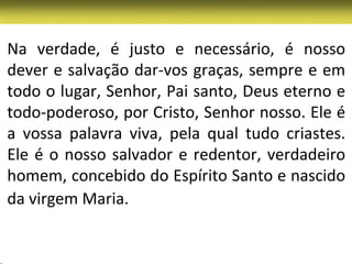 Na verdade, é justo e necessário, é nosso
dever e salvação dar-vos graças, sempre e em
todo o lugar, Senhor, Pai santo, Deus eterno e
todo-poderoso, por Cristo, Senhor nosso. Ele é
a vossa palavra viva, pela qual tudo criastes.
Ele é o nosso salvador e redentor, verdadeiro
homem, concebido do Espírito Santo e nascido
da virgem Maria.
 