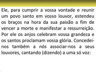 Ele, para cumprir a vossa vontade e reunir
um povo santo em vosso louvor, estendeu
os braços na hora da sua paixão a fim de
vencer a morte e manifestar a ressurreição.
Por ele os anjos celebram vossa grandeza e
os santos proclamam vossa glória. Concedei-
nos também a nós associar-nos a seus
louvores, cantando (dizendo) a uma só voz:
 