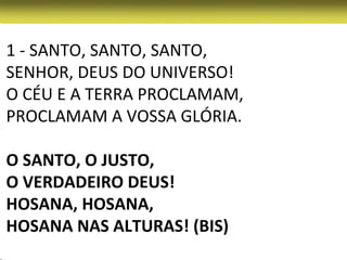 1 - SANTO, SANTO, SANTO,
SENHOR, DEUS DO UNIVERSO!
O CÉU E A TERRA PROCLAMAM,
PROCLAMAM A VOSSA GLÓRIA.

O SANTO, O JUSTO,
O VERDADEIRO DEUS!
HOSANA, HOSANA,
HOSANA NAS ALTURAS! (BIS)
 