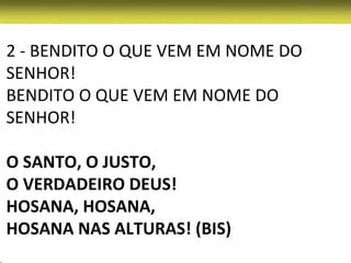 2 - BENDITO O QUE VEM EM NOME DO
SENHOR!
BENDITO O QUE VEM EM NOME DO
SENHOR!

O SANTO, O JUSTO,
O VERDADEIRO DEUS!
HOSANA, HOSANA,
HOSANA NAS ALTURAS! (BIS)
 