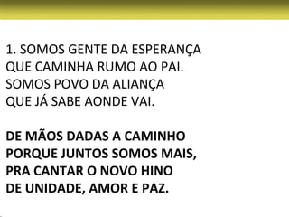 1. SOMOS GENTE DA ESPERANÇA
QUE CAMINHA RUMO AO PAI.
SOMOS POVO DA ALIANÇA
QUE JÁ SABE AONDE VAI.

DE MÃOS DADAS A CAMINHO
PORQUE JUNTOS SOMOS MAIS,
PRA CANTAR O NOVO HINO
DE UNIDADE, AMOR E PAZ.
 