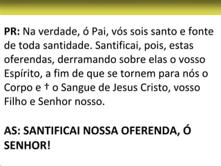 PR: Na verdade, ó Pai, vós sois santo e fonte
de toda santidade. Santificai, pois, estas
oferendas, derramando sobre elas o vosso
Espírito, a fim de que se tornem para nós o
Corpo e † o Sangue de Jesus Cristo, vosso
Filho e Senhor nosso.

AS: SANTIFICAI NOSSA OFERENDA, Ó
SENHOR!
 