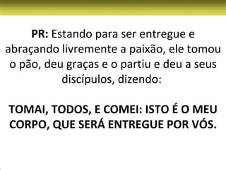 PR: Estando para ser entregue e
abraçando livremente a paixão, ele tomou
 o pão, deu graças e o partiu e deu a seus
           discípulos, dizendo:

TOMAI, TODOS, E COMEI: ISTO É O MEU
CORPO, QUE SERÁ ENTREGUE POR VÓS.
 