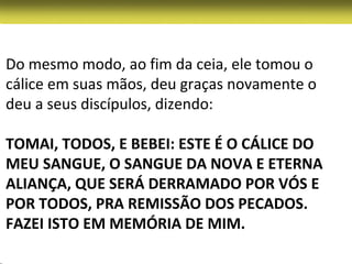 Do mesmo modo, ao fim da ceia, ele tomou o
cálice em suas mãos, deu graças novamente o
deu a seus discípulos, dizendo:

TOMAI, TODOS, E BEBEI: ESTE É O CÁLICE DO
MEU SANGUE, O SANGUE DA NOVA E ETERNA
ALIANÇA, QUE SERÁ DERRAMADO POR VÓS E
POR TODOS, PRA REMISSÃO DOS PECADOS.
FAZEI ISTO EM MEMÓRIA DE MIM.
 