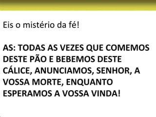 Eis o mistério da fé!

AS: TODAS AS VEZES QUE COMEMOS
DESTE PÃO E BEBEMOS DESTE
CÁLICE, ANUNCIAMOS, SENHOR, A
VOSSA MORTE, ENQUANTO
ESPERAMOS A VOSSA VINDA!
 