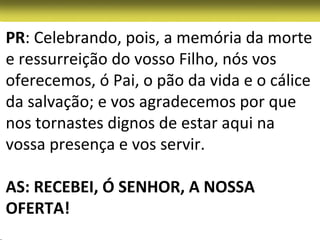 PR: Celebrando, pois, a memória da morte
e ressurreição do vosso Filho, nós vos
oferecemos, ó Pai, o pão da vida e o cálice
da salvação; e vos agradecemos por que
nos tornastes dignos de estar aqui na
vossa presença e vos servir.

AS: RECEBEI, Ó SENHOR, A NOSSA
OFERTA!
 