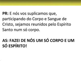 PR: E nós vos suplicamos que,
participando do Corpo e Sangue de
Cristo, sejamos reunidos pelo Espírito
Santo num só corpo.

AS: FAZEI DE NÓS UM SÓ CORPO E UM
SÓ ESPÍRITO!
 