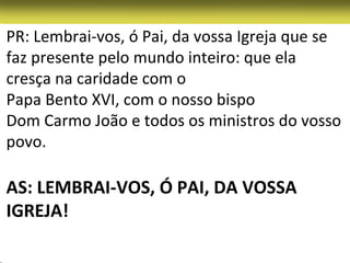 PR: Lembrai-vos, ó Pai, da vossa Igreja que se
faz presente pelo mundo inteiro: que ela
cresça na caridade com o
Papa Bento XVI, com o nosso bispo
Dom Carmo João e todos os ministros do vosso
povo.

AS: LEMBRAI-VOS, Ó PAI, DA VOSSA
IGREJA!
 