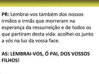 PR: Lembrai-vos também dos nossos
irmãos e irmãs que morreram na
esperança da ressurreição e de todos os
que partiram desta vida: acolhei-os junto
a vós na luz da vossa face.

AS: LEMBRAI-VOS, Ó PAI, DOS VOSSOS
FILHOS!
 