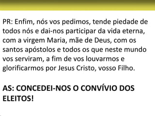 PR: Enfim, nós vos pedimos, tende piedade de
todos nós e dai-nos participar da vida eterna,
com a virgem Maria, mãe de Deus, com os
santos apóstolos e todos os que neste mundo
vos serviram, a fim de vos louvarmos e
glorificarmos por Jesus Cristo, vosso Filho.

AS: CONCEDEI-NOS O CONVÍVIO DOS
ELEITOS!
 