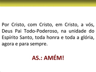 Por Cristo, com Cristo, em Cristo, a vós,
Deus Pai Todo-Poderoso, na unidade do
Espírito Santo, toda honra e toda a glória,
agora e para sempre.

              AS.: AMÉM!
 