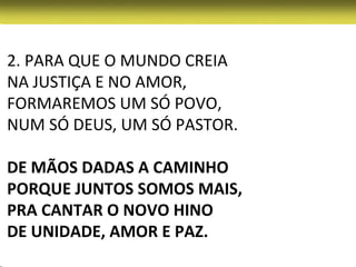 2. PARA QUE O MUNDO CREIA
NA JUSTIÇA E NO AMOR,
FORMAREMOS UM SÓ POVO,
NUM SÓ DEUS, UM SÓ PASTOR.

DE MÃOS DADAS A CAMINHO
PORQUE JUNTOS SOMOS MAIS,
PRA CANTAR O NOVO HINO
DE UNIDADE, AMOR E PAZ.
 