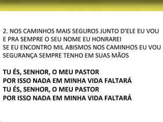 2. NOS CAMINHOS MAIS SEGUROS JUNTO D'ELE EU VOU
E PRA SEMPRE O SEU NOME EU HONRAREI
SE EU ENCONTRO MIL ABISMOS NOS CAMINHOS EU VOU
SEGURANÇA SEMPRE TENHO EM SUAS MÃOS

TU ÉS, SENHOR, O MEU PASTOR
POR ISSO NADA EM MINHA VIDA FALTARÁ
TU ÉS, SENHOR, O MEU PASTOR
POR ISSO NADA EM MINHA VIDA FALTARÁ
 