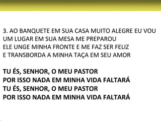 3. AO BANQUETE EM SUA CASA MUITO ALEGRE EU VOU
UM LUGAR EM SUA MESA ME PREPAROU
ELE UNGE MINHA FRONTE E ME FAZ SER FELIZ
E TRANSBORDA A MINHA TAÇA EM SEU AMOR

TU ÉS, SENHOR, O MEU PASTOR
POR ISSO NADA EM MINHA VIDA FALTARÁ
TU ÉS, SENHOR, O MEU PASTOR
POR ISSO NADA EM MINHA VIDA FALTARÁ
 