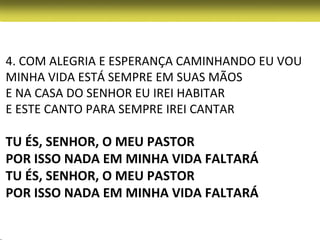 4. COM ALEGRIA E ESPERANÇA CAMINHANDO EU VOU
MINHA VIDA ESTÁ SEMPRE EM SUAS MÃOS
E NA CASA DO SENHOR EU IREI HABITAR
E ESTE CANTO PARA SEMPRE IREI CANTAR

TU ÉS, SENHOR, O MEU PASTOR
POR ISSO NADA EM MINHA VIDA FALTARÁ
TU ÉS, SENHOR, O MEU PASTOR
POR ISSO NADA EM MINHA VIDA FALTARÁ
 